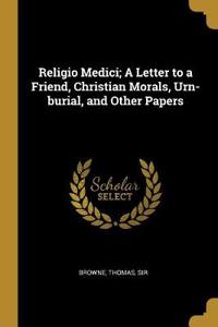 Religio Medici; A Letter to a Friend, Christian Morals, Urn-Burial, and Other Papers