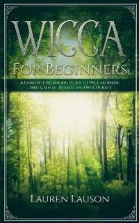 Wicca For Beginners: A Complete Beginners Guide to Wiccan Belief, Spells, Magic, Rituals and Witchcraft