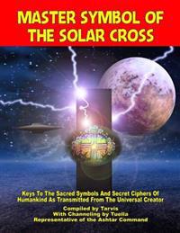 Master Symbol of the Solar Cross: Keys to the Sacred Symbols and Secret Ciphers of Humankind