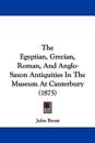 The Egyptian, Grecian, Roman, And Anglo-Saxon Antiquities In The Museum At Canterbury (1875)