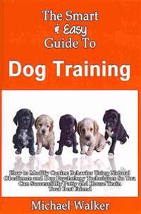 The Smart & Easy Guide to Dog Training: How to Modify Canine Behavior Using Natural Obedience and Dog Psychology Techniques So You Can Successfully Po