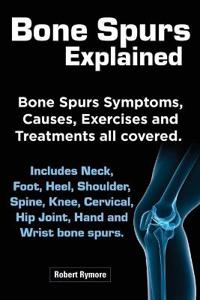 Bone Spurs Explained. Bone Spurs Symptoms, Causes, Exercises and Treatments All Covered. Includes Neck, Foot, Heel, Shoulder, Spine, Knee, Cervical, Hip Joint, Hand and Wrist Bone Spurs