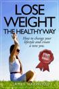 Lose Weight the Healthy Way: How to Change Your Lifestyle and Create a New You