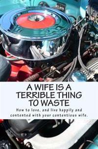 A Wife Is a Terrible Thing to Waste: How to Love, and Live Happy and Contented with Your Contentious Wife