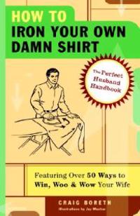 How to Iron Your Own Damn Shirt: The Perfect Husband Handbook Featuring Over 50 Foolproof Ways to Win, Woo & Wow Your Wife
