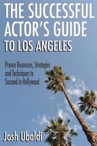 The Successful Actor's Guide to Los Angeles: Proven Resources, Strategies and Techniques to Succeed in Hollywood